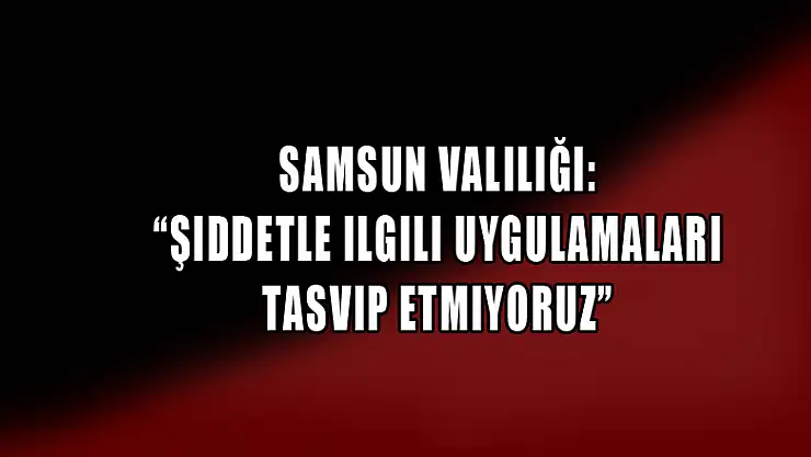 Samsun Valiliği: 'Şiddetle ilgili uygulamaları tasvip etmiyoruz'