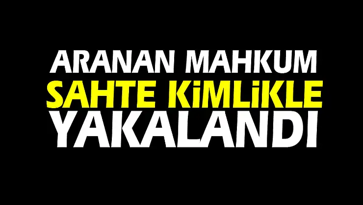ARANAN MAHKUM SAHTE KİMLİKLE YAKALANDI