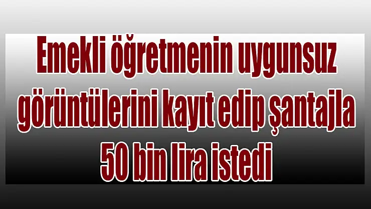Emekli öğretmenin uygunsuz görüntülerini kayıt edip şantajla 50 bin lira istedi