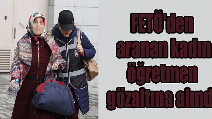 FETÖ'den aranan kadın öğretmen gözaltına alındı