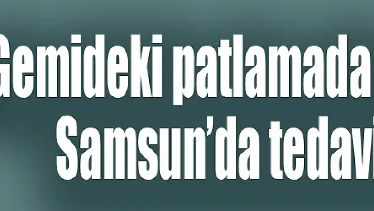 Gemideki patlamada yaralanan şahıs, Samsun'da tedavi altına alındı