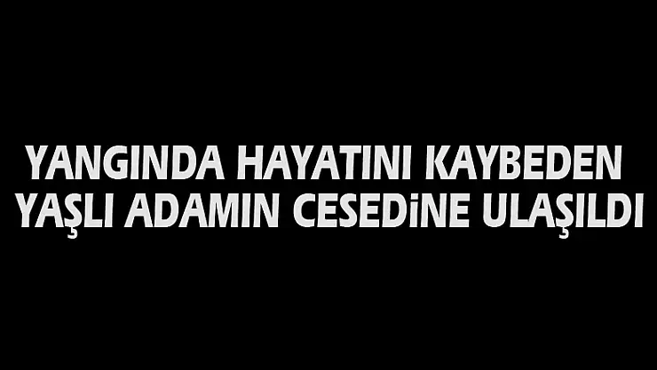 Yangında hayatını kaybeden yaşlı adamın cesedine ulaşıldı