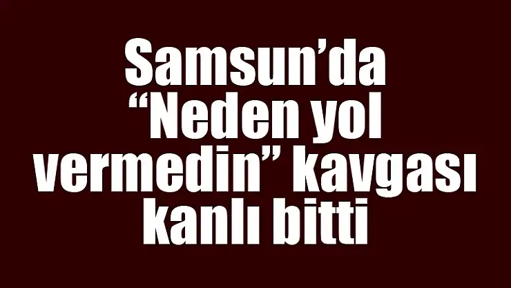 Samsun'da 'Neden yol vermedin' kavgası kanlı bitti