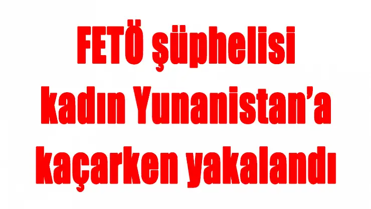 FETÖ şüphelisi kadın Yunanistan'a kaçarken yakalandı