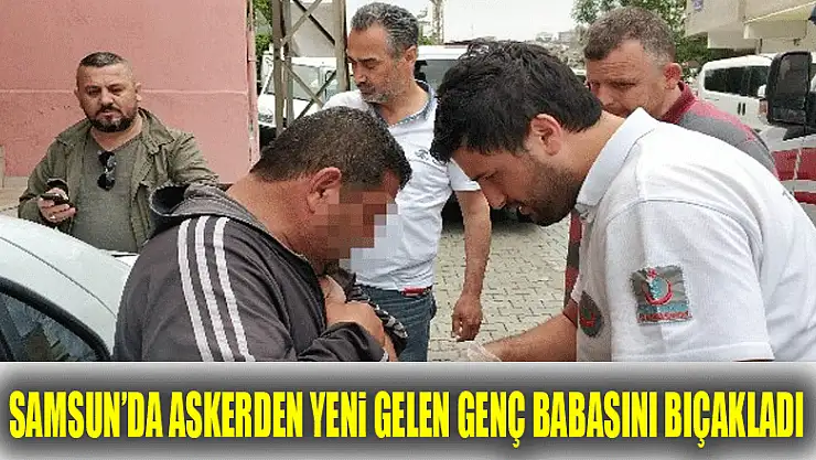 Samsun'da askerden yeni gelen genç babasını bıçakladı