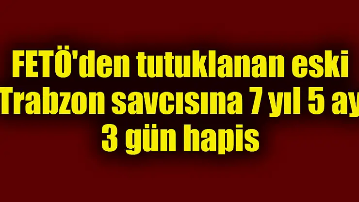 FETÖ'den tutuklanan eski Trabzon savcısına 7 yıl 5 ay 3 gün hapis 