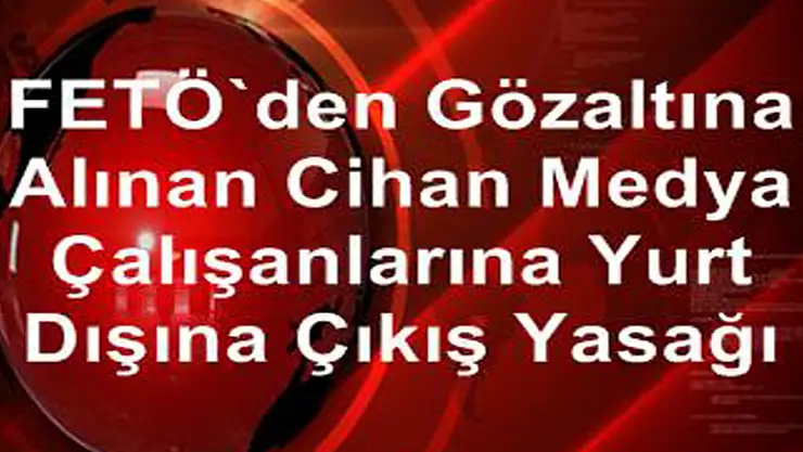 FETÖ'den gözaltına alınan Cihan Medya çalışanlarına yurt dışına çıkış yasağı 