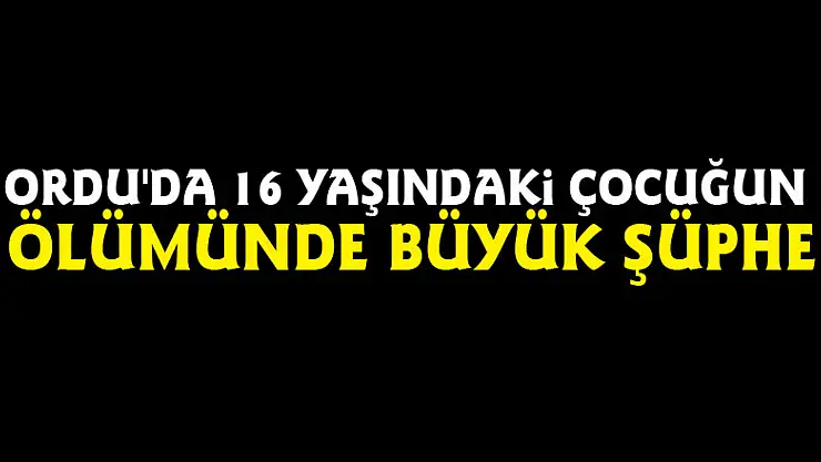Ordu'da 16 yaşındaki çocuğun ölümünde büyük şüphe
