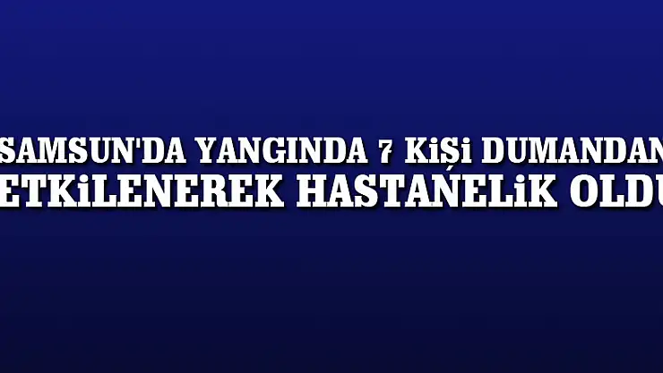 Samsun'da yangında 7 kişi dumandan etkilenerek hastanelik oldu
