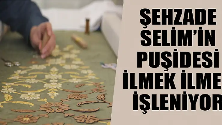 Şehzade Selim'in puşidesi ilmek ilmek işleniyor 