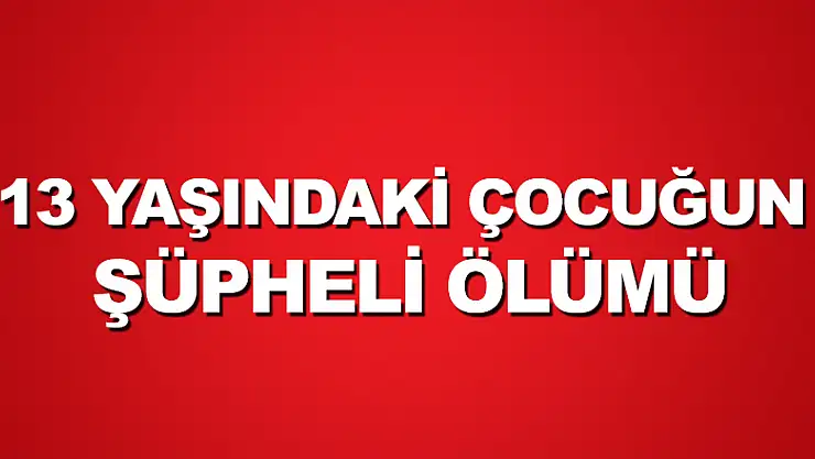 13 yaşındaki çocuğun şüpheli ölümü