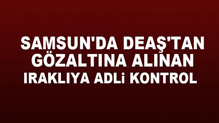 Samsun'da DEAŞ'tan gözaltına alınan Iraklıya adli kontrol