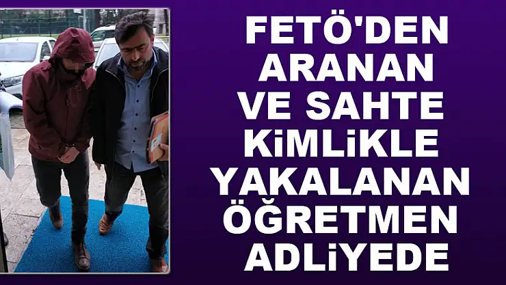FETÖ'den aranan ve sahte kimlikle yakalanan öğretmen adliyede