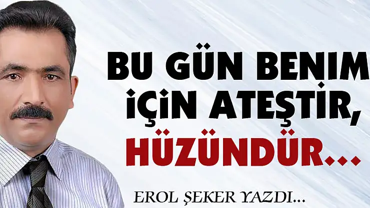 Bu gün benim için ATEŞTİR, HÜZÜNDÜR…