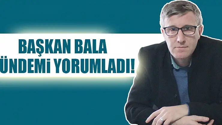 BAŞKAN BALA GÜNDEMİ YORUMLADI!