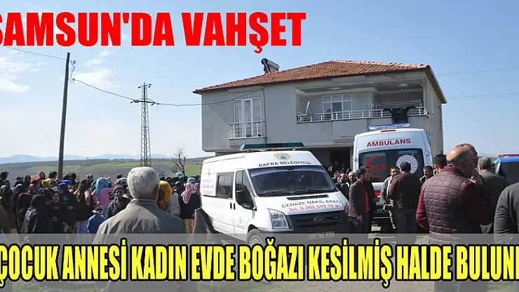Samsun'da vahşet: 5 çocuk annesi kadın evde boğazı kesilmiş halde bulundu