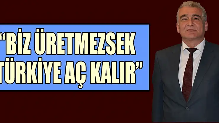 'BİZ ÜRETMEZSEK TÜRKİYE AÇ KALIR'