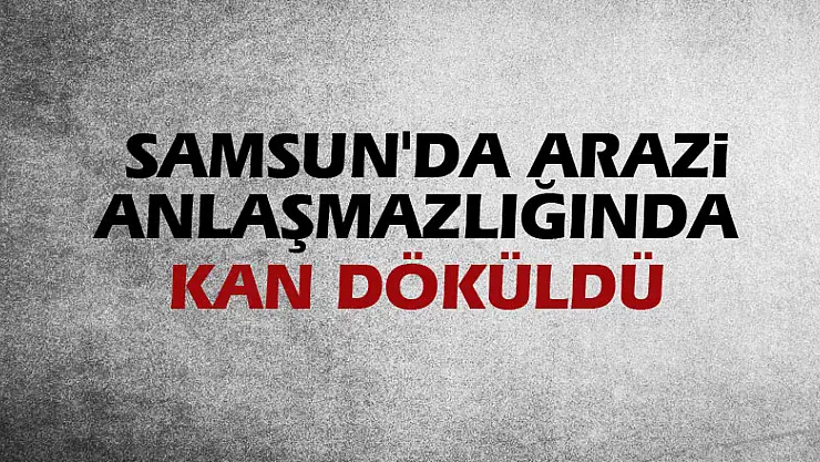 Samsun'da arazi anlaşmazlığında kan döküldü