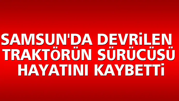 Samsun'da devrilen traktörün sürücüsü hayatını kaybetti