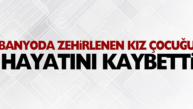 Banyoda zehirlenen 13 yaşındaki kız çocuğu hayatını kaybetti