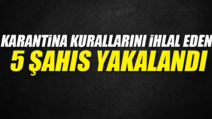 Karantina kurallarını ihlal eden 5 şahıs yakalandı