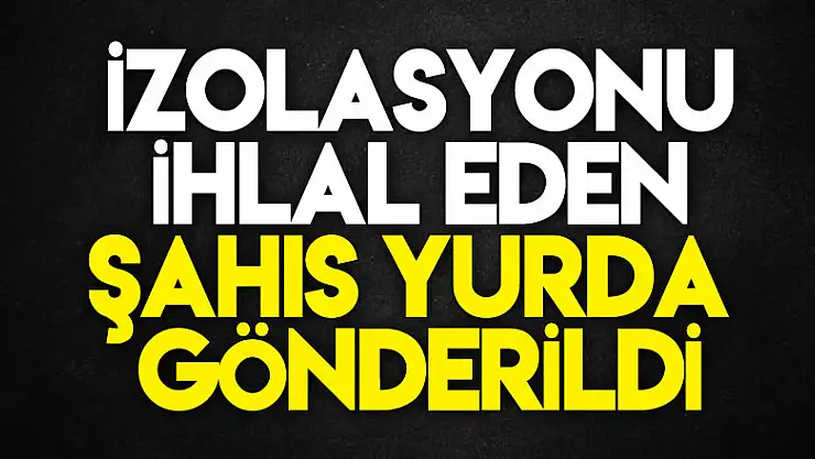 İzolasyonu ihlal eden şahıs yurda gönderildi