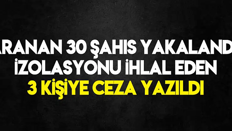 Aranan 30 şahıs yakalandı, izolasyonu ihlal eden 3 kişiye ceza yazıldı
