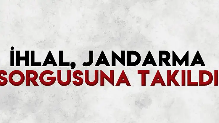 İhlal, jandarma sorgusuna takıldı