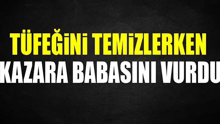 Tüfeğini temizlerken kazara babasını vurdu