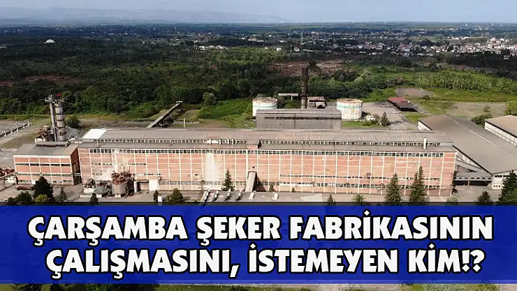 Çarşamba Şeker Fabrikasının Çalışmasını,  İSTEMEYEN KİM!?