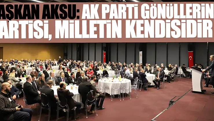 BAŞKAN AKSU: AK PARTİ GÖNÜLLERİN PARTİSİ, MİLLETİN KENDİSİDİR