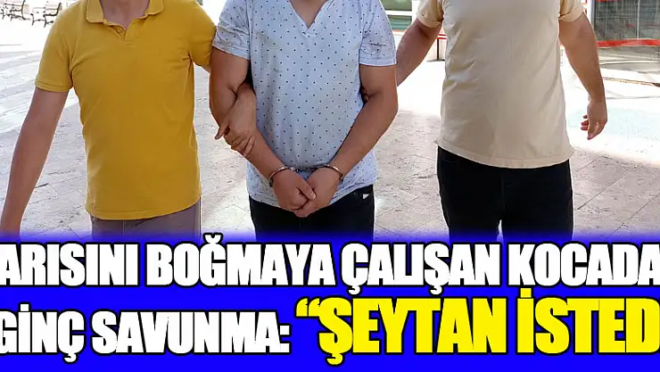 Karısını boğmaya çalışan yabancı kocadan ilginç savunma: 'Şeytan istedi'