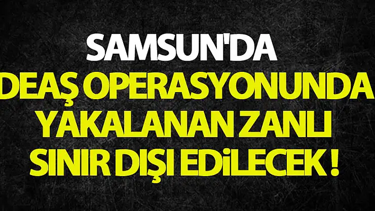Samsun'da DEAŞ operasyonunda yakalanan zanlı sınır dışı edilecek