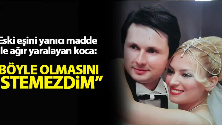 Eski eşini yanıcı madde ile ağır yaralayan koca: 'Böyle olmasını istemezdim'
