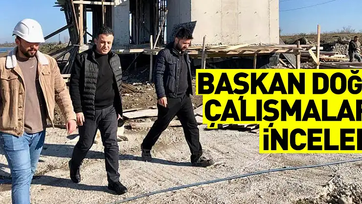 BAŞKAN DOĞAN ÇALIŞMALARI YERİNDE İNCELEDİ