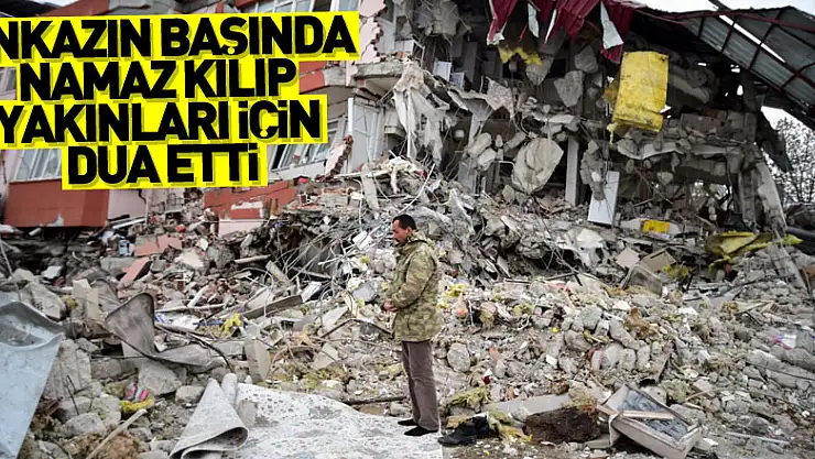 Enkazın başında namaz kılıp yakınları için dua etti