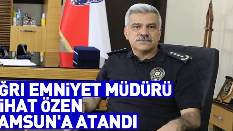 Ağrı Emniyet Müdürü Nihat Özen, Samsun'a atandı