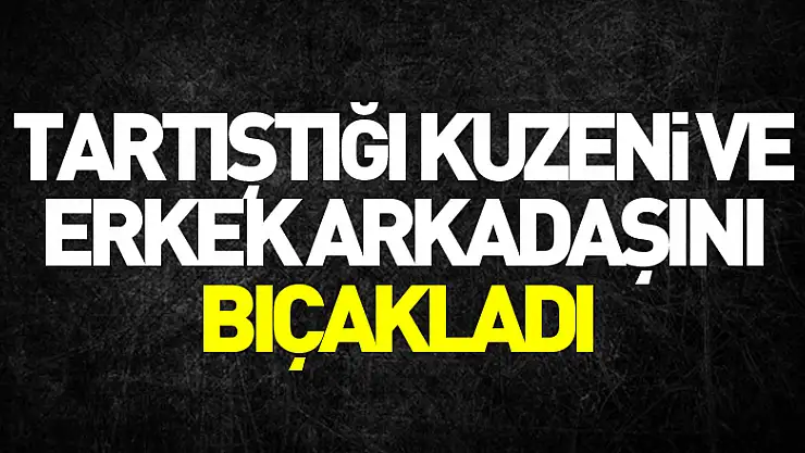 Tartıştığı kuzeni ve erkek arkadaşını bıçakladı