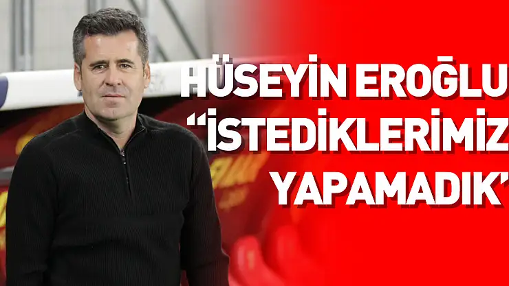 Hüseyin Eroğlu: 'İstediklerimizi yapamadık'