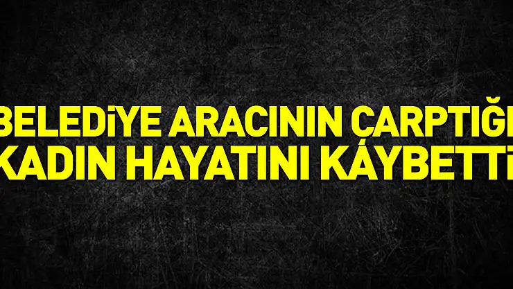 Belediye aracının çarptığı kadın hayatını kaybetti