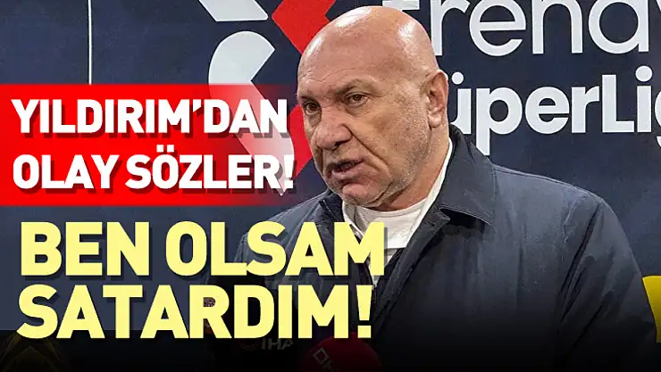 Başkan Yıldırım'dan Olay Sözler: 'Ben Olsam Satardım!'