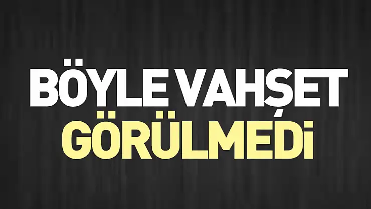 Böyle vahşet görülmedi