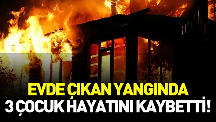 Evde çıkan yangında 3 çocuk hayatını kaybetti!