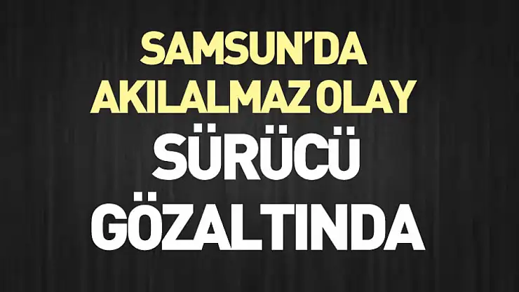 Samsun'da Akılalmaz Olay : sürücü gözaltında