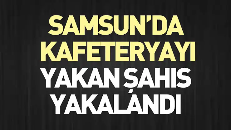 Samsun'da kafeteryayı yakan şahıs yakalandı