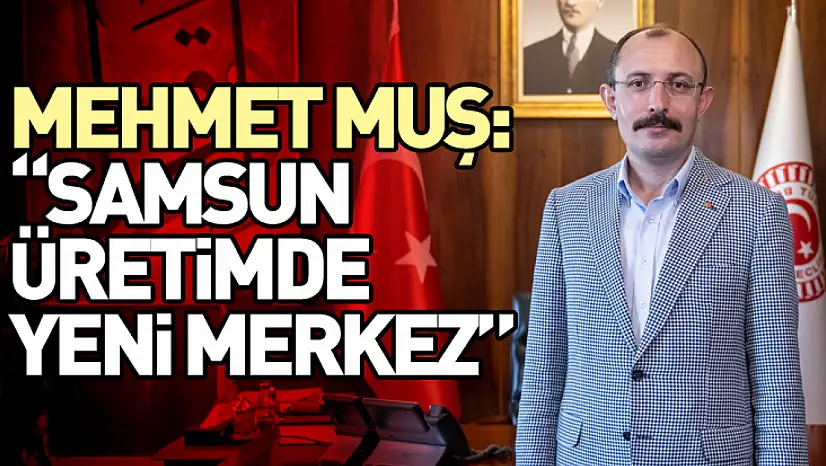 Mehmet Muş: 'Samsun Üretimde Yeni Merkez'