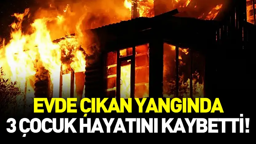 Evde çıkan yangında 3 çocuk hayatını kaybetti!
