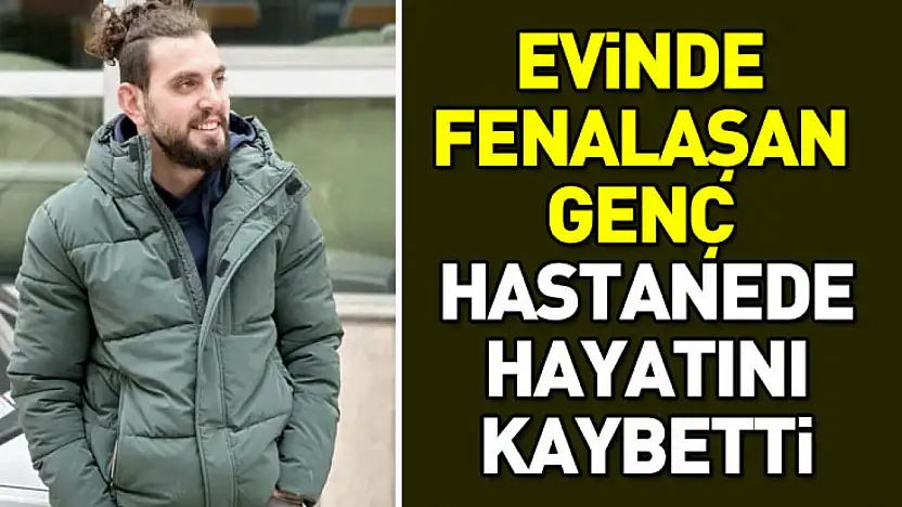 Evinde fenalaşan genç hastanede hayatını kaybetti