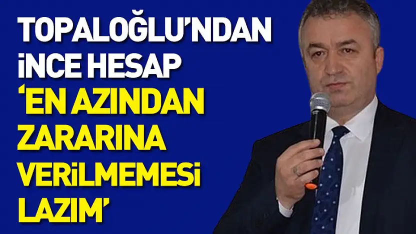 Topaloğlu'ndan ince hesap : 'En azından zararına verilmemesi lazım'
