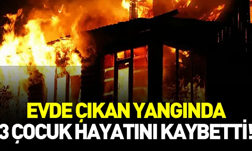 Evde çıkan yangında 3 çocuk hayatını kaybetti!
